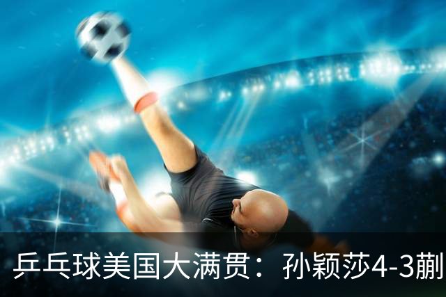 乒乓球美国大满贯：孙颖莎4-3蒯曼实现个人女单全满贯