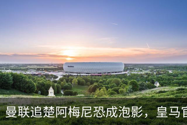 曼联追楚阿梅尼恐成泡影，皇马官宣不签恩佐！拉爵必须避免重蹈德容覆辙