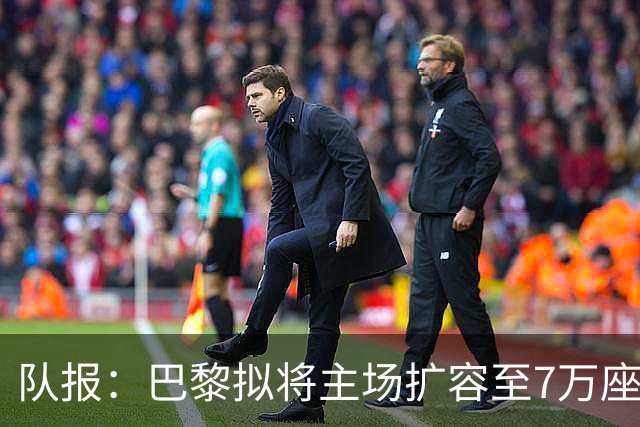队报：巴黎拟将主场扩容至7万座，打造媲美欧洲豪门的现代化球场